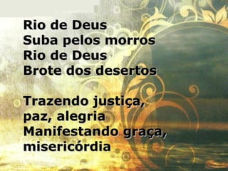 Rio de DeusRio de Deus
Suba pelos morrosSuba pelos morros
Rio de DeusRio de Deus
Brote dos desertosBrote dos desertos
Trazendo justiça,Trazendo justiça,
paz, alegriapaz, alegria
Manifestando graça,Manifestando graça,
misericórdiamisericórdia
 