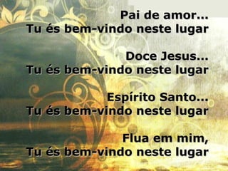 Pai de amor...Pai de amor...
Tu és bem-vindo neste lugarTu és bem-vindo neste lugar
Doce Jesus...Doce Jesus...
Tu és bem-vindo neste lugarTu és bem-vindo neste lugar
Espírito Santo...Espírito Santo...
Tu és bem-vindo neste lugarTu és bem-vindo neste lugar
Flua em mim,Flua em mim,
Tu és bem-vindo neste lugarTu és bem-vindo neste lugar
 