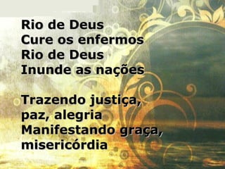 Rio de DeusRio de Deus
Cure os enfermosCure os enfermos
Rio de DeusRio de Deus
Inunde as naçõesInunde as nações
Trazendo justiça,Trazendo justiça,
paz, alegriapaz, alegria
Manifestando graça,Manifestando graça,
misericórdiamisericórdia
 