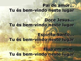 Pai de amor...Pai de amor...
Tu és bem-vindo neste lugarTu és bem-vindo neste lugar
Doce Jesus...Doce Jesus...
Tu és bem-vindo neste lugarTu és bem-vindo neste lugar
Espírito Santo...Espírito Santo...
Tu és bem-vindo neste lugarTu és bem-vindo neste lugar
Flua em mim,Flua em mim,
Tu és bem-vindo neste lugarTu és bem-vindo neste lugar
 