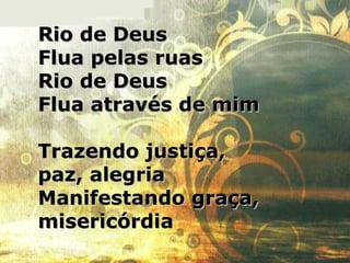 Rio de DeusRio de Deus
Flua pelas ruasFlua pelas ruas
Rio de DeusRio de Deus
Flua através de mimFlua através de mim
Trazendo justiça,Trazendo justiça,
paz, alegriapaz, alegria
Manifestando graça,Manifestando graça,
misericórdiamisericórdia
 