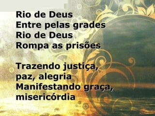 Rio de DeusRio de Deus
Entre pelas gradesEntre pelas grades
Rio de DeusRio de Deus
Rompa as prisõesRompa as prisões
Trazendo justiça,Trazendo justiça,
paz, alegriapaz, alegria
Manifestando graça,Manifestando graça,
misericórdiamisericórdia
 