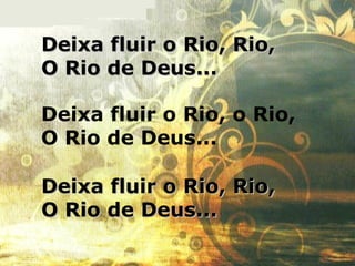 Deixa fluir o Rio, Rio,Deixa fluir o Rio, Rio,
O Rio de Deus...O Rio de Deus...
Deixa fluir o Rio, Rio,Deixa fluir o Rio, Rio,
O Rio de Deus...O Rio de Deus...
Deixa fluir o Rio, o Rio,
O Rio de Deus...
 