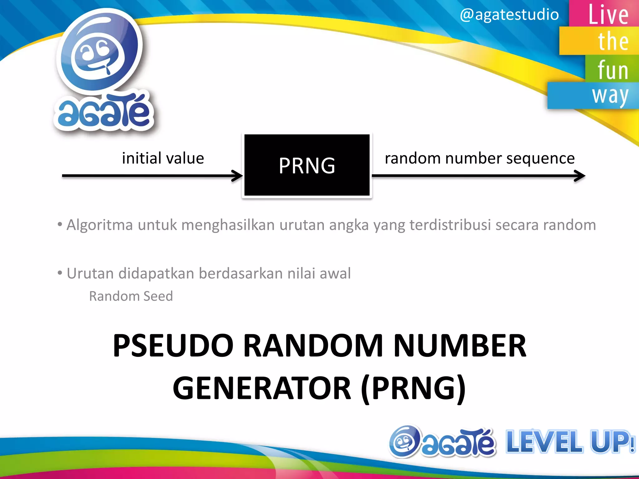 @agatestudio
PSEUDO RANDOM NUMBER
GENERATOR (PRNG)
• Algoritma untuk menghasilkan urutan angka yang terdistribusi secara random
• Urutan didapatkan berdasarkan nilai awal
Random Seed
initial value random number sequence
PRNG
 