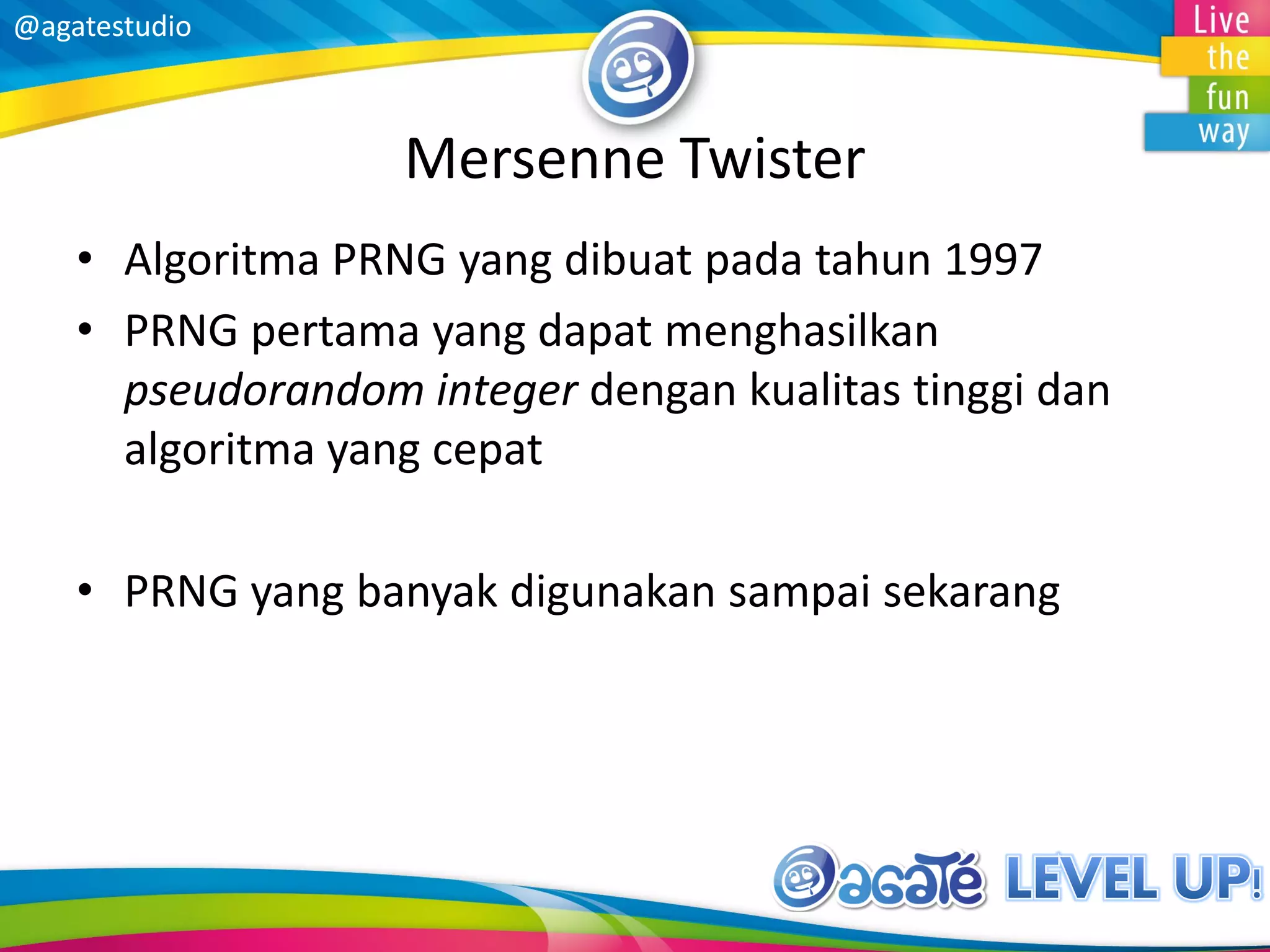@agatestudio
Mersenne Twister
• Algoritma PRNG yang dibuat pada tahun 1997
• PRNG pertama yang dapat menghasilkan
pseudorandom integer dengan kualitas tinggi dan
algoritma yang cepat
• PRNG yang banyak digunakan sampai sekarang
 