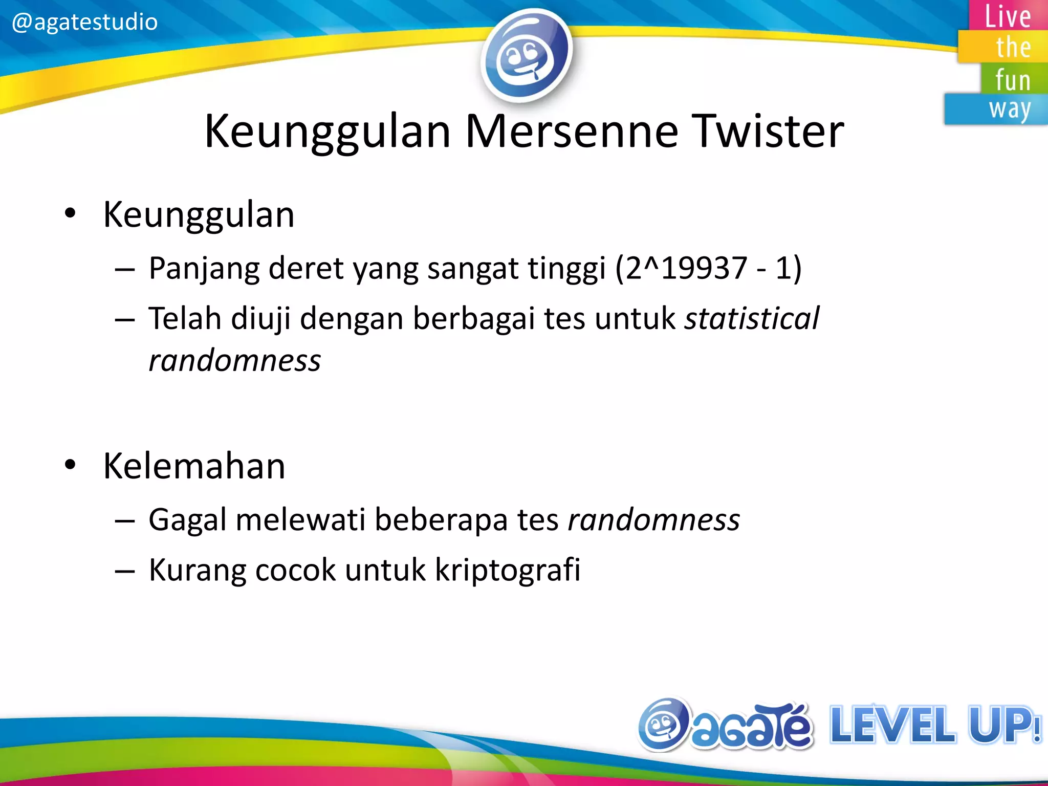 @agatestudio
Keunggulan Mersenne Twister
• Keunggulan
– Panjang deret yang sangat tinggi (2^19937 - 1)
– Telah diuji dengan berbagai tes untuk statistical
randomness
• Kelemahan
– Gagal melewati beberapa tes randomness
– Kurang cocok untuk kriptografi
 