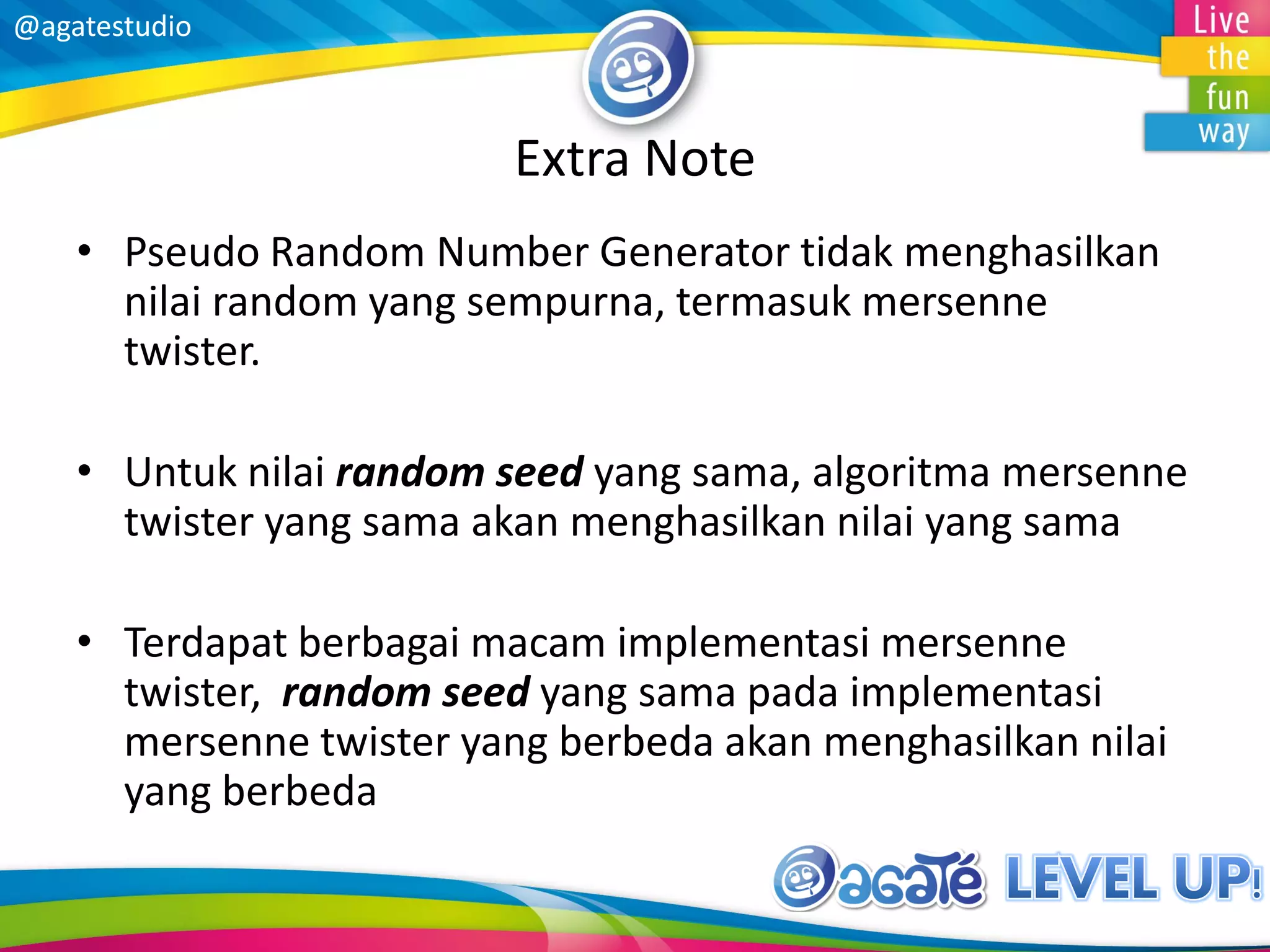 @agatestudio
Extra Note
• Pseudo Random Number Generator tidak menghasilkan
nilai random yang sempurna, termasuk mersenne
twister.
• Untuk nilai random seed yang sama, algoritma mersenne
twister yang sama akan menghasilkan nilai yang sama
• Terdapat berbagai macam implementasi mersenne
twister, random seed yang sama pada implementasi
mersenne twister yang berbeda akan menghasilkan nilai
yang berbeda
 