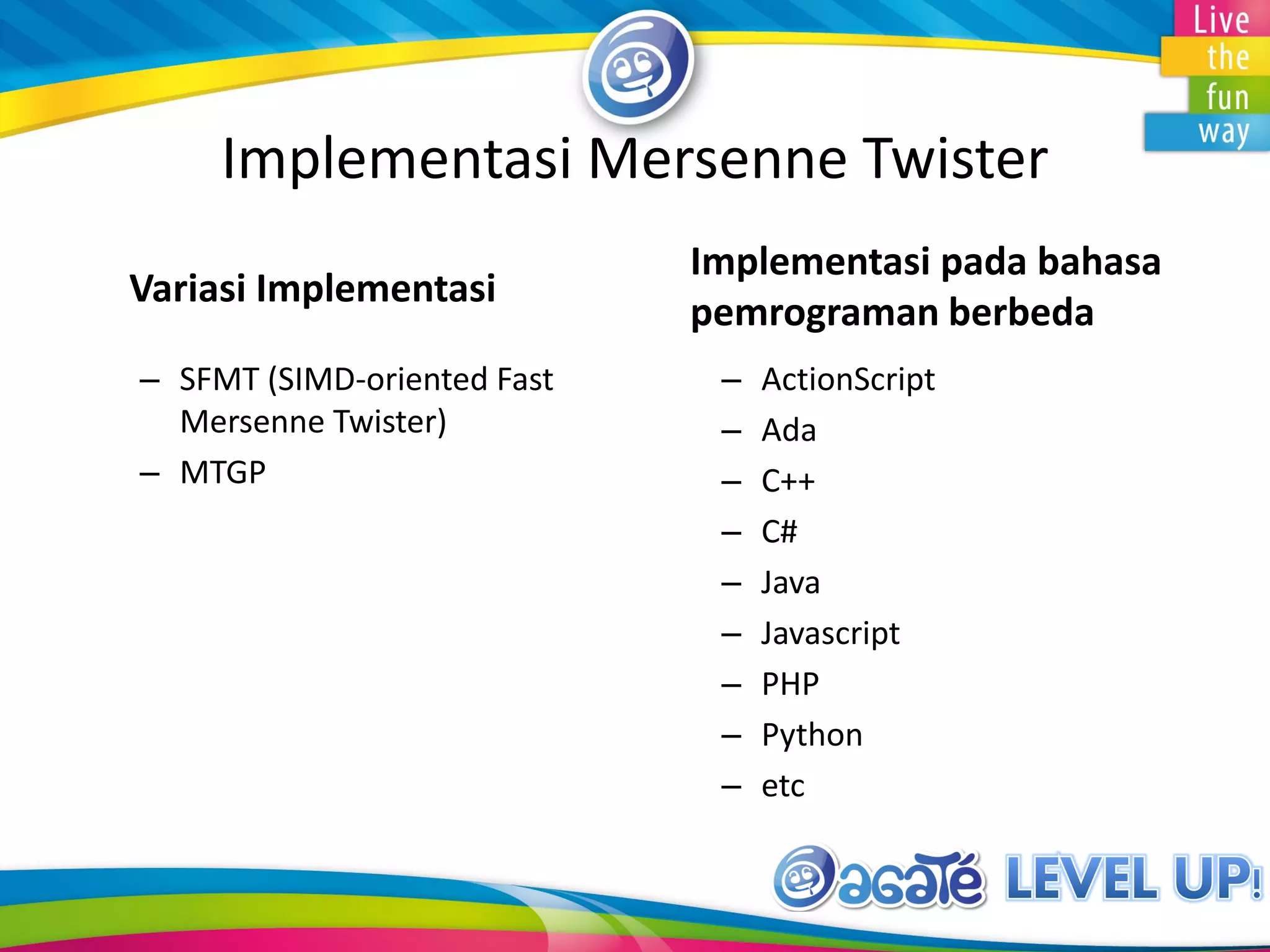 Implementasi Mersenne Twister
Variasi Implementasi
– SFMT (SIMD-oriented Fast
Mersenne Twister)
– MTGP
Implementasi pada bahasa
pemrograman berbeda
– ActionScript
– Ada
– C++
– C#
– Java
– Javascript
– PHP
– Python
– etc
 