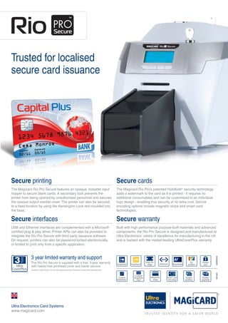 Trusted for localised
secure card issuance
Secure printing
The Magicard Rio Pro Secure features an opaque, lockable input
hopper to secure blank cards. A secondary lock prevents the
printer from being opened by unauthorised personnel and secures
the opaque output stacker cover. The printer can also be secured
to a fixed location by using the Kensington Lock slot moulded into
the base.
Secure interfaces
USB and Ethernet interfaces are complemented with a Microsoft
certified plug & play driver. Printer APIs can also be provided to
integrate the Rio Pro Secure with third party issuance software.
On request, printers can also be password-locked electronically,
or limited to print only from a specific application.
Secure cards
The Magicard Rio Pro’s patented HoloKote®
security technology
adds a watermark to the card as it is printed - it requires no
additional consumables and can be customised to an individual
logo design - enabling true security at no extra cost. Secure
encoding options include magnetic stripe and smart card
technologies.
Secure warranty
Built with high performance purpose-built materials and advanced
components, the Rio Pro Secure is designed and manufactured at
Ultra Electronics’ centre of excellence for manufacturing in the UK
and is backed with the market-leading UltraCoverPlus warranty.
STANDARDOPTION
3 year limited warranty and support
The Rio Pro Secure is supplied with a free, 3-year warranty
with hassle-free printhead cover and loaner service.
(Available in North America, EU and other selected territories. Elsewhere 2 years limited depot warranty.)
Ultra Electronics Card Systems
www.magicard.com
Rio Pro Secure 2pp A4 Brochure UK:Rio Pro Secure 2pp A4 UK issue 1.00 22/5/12 15:23 Page 1
 