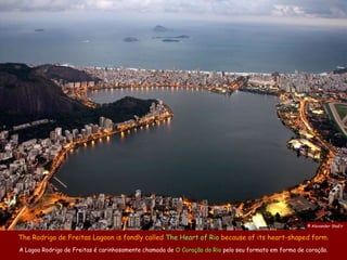 © Alexander Shafir


The Rodrigo de Freitas Lagoon is fondly called The Heart of Rio because of its heart-shaped form.
A Lagoa Rodrigo de Freitas é carinhosamente chamada de O Coração do Rio pelo seu formato em forma de coração.
 