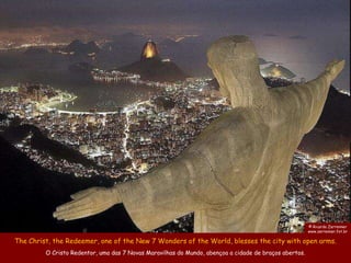 © Ricardo Zerrenner
                                                                                                       www.zerrenner.fot.br

The Christ, the Redeemer, one of the New 7 Wonders of the World, blesses the city with open arms.
         O Cristo Redentor, uma das 7 Novas Maravilhas do Mundo, abençoa a cidade de braços abertos.
 