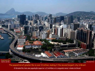 Downtown Rio
Centro do Rio                                                                                                 @ unidentified


           The population of greater Rio is over 11 million, making it the second largest city in Brazil.
                 O Grande Rio tem uma população superior a 11 milhões e é a segunda maior cidade do Brasil.
 
