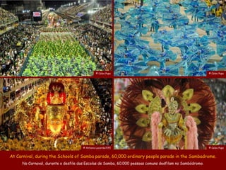 © Celso Pupo                                                © Celso Pupo




                                     © Antonio Lacerda/EFE                                                © Celso Pupo


At Carnival, during the Schools of Samba parade, 60,000 ordinary people parade in the Sambadrome.
     No Carnaval, durante o desfile das Escolas de Samba, 60.000 pessoas comuns desfilam no Sambódromo.
 