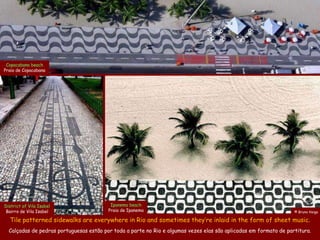 Copacabana beach
Praia de Copacabana




District of Vila Isabel                   Ipanema beach
Bairro de Vila Isabel                    Praia de Ipanema                                                          © Bruno Veiga

  Tile patterned sidewalks are everywhere in Rio and sometimes they’re inlaid in the form of sheet music.
  Calçadas de pedras portuguesas estão por toda a parte no Rio e algumas vezes elas são aplicadas em formato de partitura.
 