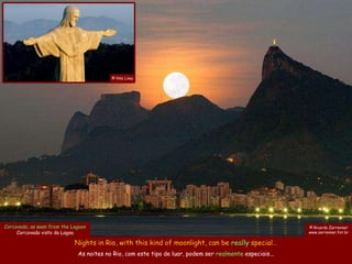 © Nilo Lima




Corcovado, as seen from the Lagoon                                                                        © Ricardo Zerrenner
     Corcovado visto da Lagoa                                                                             www.zerrenner.fot.br

                             Nights in Rio, with this kind of moonlight, can be really special…
                              As noites no Rio, com este tipo de luar, podem ser realmente especiais...
 
