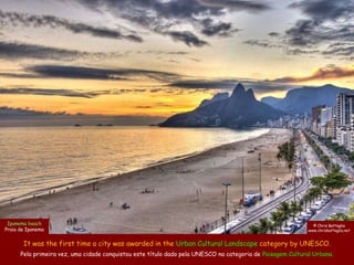 Ipanema beach                                                                                                © Chris Battaglia
Praia de Ipanema                                                                                            www.chrisbattaglia.net


       It was the first time a city was awarded in the Urban Cultural Landscape category by UNESCO.
      Pela primeira vez, uma cidade conquistou este título dado pela UNESCO na categoria de Paisagem Cultural Urbana.
 