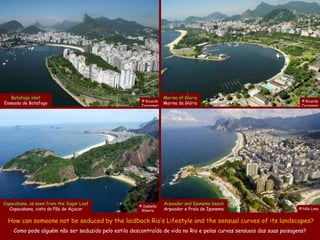 Botafogo inlet                                                  Marina of Gloria
                                                       © Ricardo                                                       © Ricardo
Enseada de Botafogo                                    Zerrenner
                                                                   Marina da Glória                                    Zerrenner




Copacabana, as seen from the Sugar Loaf                            Arpoador and Ipanema beach
                                                      © Isabella
   Copacabana, vista do Pão de Açucar                  Ribeiro     Arpoador e Praia de Ipanema                        © Nilo Lima


  How can someone not be seduced by the laidback Rio’s Lifestyle and the sensual curves of its landscapes?
    Como pode alguém não ser seduzido pelo estilo descontraído de vida no Rio e pelas curvas sensuais das suas paisagens?
 