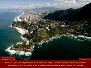 Barra da Tijuca beach
Praia da Barra da Tijuca                                                                                         © nilo-lima@uol.com.br


      Barra da Tijuca, the longest beach in Rio, stretches along 11 miles of pristine blue and green water.
           A praia da Barra da Tijuca, a maior do Rio, se estende ao longo de 18Km de águas cristalinas azuis e verdes.
 