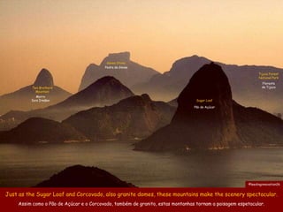 Gavea Stone
                                         Pedra da Gávea

                                                                                                              Tijuca Forest
                                                                                                              National Park
                                                                                                                Floresta
          Two Brothers                                                                                          da Tijuca
            Mountain
           Morro
         Dois Irmãos                                                             Sugar Loaf

                                                                                Pão de Açúcar




                                                                                                        ©leedinginnovation26


Just as the Sugar Loaf and Corcovado, also granite domes, these mountains make the scenery spectacular.
    Assim como o Pão de Açúcar e o Corcovado, também de granito, estas montanhas tornam a paisagem espetacular.
 