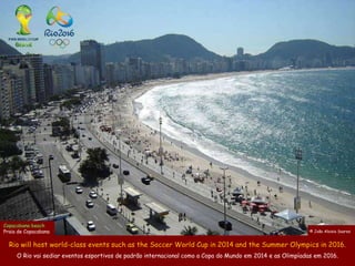 Copacabana beach
Praia de Copacabana                                                                                         © João Aloisio Soares

                                                                                                              José Aloisio Soares
  Rio will host world-class events such as the Soccer World Cup in 2014 and the Summer Olympics in 2016.
     O Rio vai sediar eventos esportivos de padrão internacional como a Copa do Mundo em 2014 e as Olimpíadas em 2016.
 