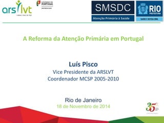 A Reforma da Atenção Primária em Portugal 
Luís Pisco 
Vice Presidente da ARSLVT 
Coordenador MCSP 2005-2010 
Rio de Janeiro 
18 de Novembro de 2014 
 