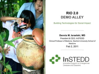 RIO 2.0
               DEMO ALLEY
      Building Technologies for Social Impact




             Dennis M. Israelski, MD
              President & CEO, InSTEDD
Clinical Professor of Medicine, Stanford University School of
                          Medicine
                      Feb 2, 2011
 