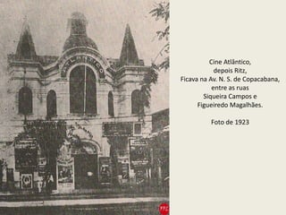Cine Atlântico,
depois Ritz,
Ficava na Av. N. S. de Copacabana,
entre as ruas
Siqueira Campos e
Figueiredo Magalhães.
Foto de 1923
 
