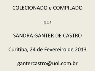 COLECIONADO e COMPILADO
por
SANDRA GANTER DE CASTRO
Curitiba, 24 de Fevereiro de 2013
gantercastro@uol.com.br
 