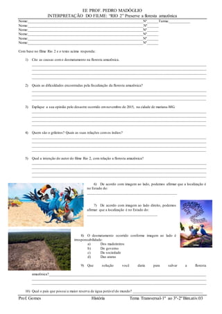 EE PROF. PEDRO MADÓGLIO
INTERPRETAÇÃO DO FILME: “RIO 2” Preserve a floresta amazônica
Prof. Gomes História Tema Transversal-1º ao 3º-2º Bim.ativ.03
Nome:___________________________________________________________Nº______Turma:___________
Nome:___________________________________________________________Nº______
Nome:___________________________________________________________Nº______
Nome:___________________________________________________________Nº______
Nome:___________________________________________________________Nº______
Nome:___________________________________________________________Nº______
Com base no filme Rio 2 e o texto acima responda:
1) Cite as causas como desmatamento na floresta amazônica.
_____________________________________________________________________________________________
_____________________________________________________________________________________________
_____________________________________________________________________________________________
_________________________________________________________________________________________
2) Quais as dificuldades encontradas pela fiscalização da floresta amazônica?
_____________________________________________________________________________________________
_____________________________________________________________________________________________
_________________________________________________________________________________________
3) Explique a sua opinião pelo desastre ocorrido emnovembro de 2015, na cidade de mariana-MG.
_____________________________________________________________________________________________
_____________________________________________________________________________________________
_____________________________________________________________________________________________
___________________________________________________________________________________________
4) Quem são o grileiros? Quais as suas relações comos índios?
_____________________________________________________________________________________________
_____________________________________________________________________________________________
_____________________________________________________________________________________________
_________________________________________________________________________________________
5) Qual a intenção do autor do filme Rio 2, com relação a floresta amazônica?
_____________________________________________________________________________________________
_____________________________________________________________________________________________
_____________________________________________________________________________________________
_________________________________________________________________________________________
6) De acordo com imagem ao lado, podemos afirmar que a localização é
no Estado do:
______________________________________________
7) De acordo com imagem ao lado direito, podemos
afirmar que a localização é no Estado do:
____________________________________
8) O desmatamento ocorrido conforme imagem ao lado é
irresponsabilidade:
a) Dos madeireiros
b) Do governo
c) Da sociedade
d) Das araras
9) Que solução você daria para salvar a floresta
amazônica?____________________________________________________________________________________
_____________________________________________________________________________________________
_____________________________________________________________________________________________
10) Qual o país que possui a maior reserva de água potável do mundo? ____________________________________
 