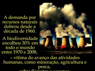 A demanda por
recursos naturais
 dobrou desde a
 década de 1960.
A biodiversidade
encolheu 30% em
  todo o mundo
entre 1970 e 2008,
    – vítima do avanço das atividades
 humanas, como mineração, agricultura e
                   pesca,
 