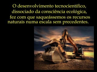 O desenvolvimento tecnocientífico,
  dissociado da consciência ecológica,
 fez com que saqueássemos os recursos
naturais numa escala sem precedentes.
 