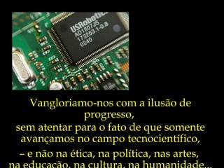 Vangloriamo-nos com a ilusão de
               progresso,
sem atentar para o fato de que somente
 avançamos no campo tecnocientífico,
 – e não na ética, na política, nas artes,
 
