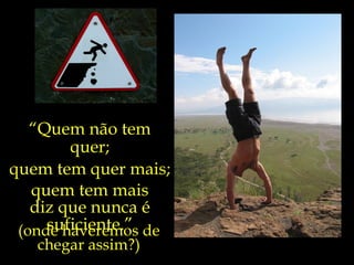 “Quem não tem
        quer;
quem tem quer mais;
   quem tem mais
   diz que nunca é
     suficiente.”
 (onde haveremos de
   chegar assim?)
 