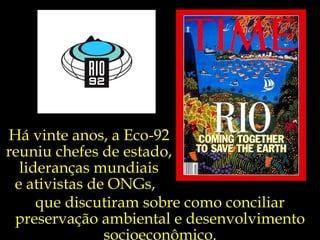 Há vinte anos, a Eco-92
reuniu chefes de estado,
  lideranças mundiais
 e ativistas de ONGs,
     que discutiram sobre como conciliar
 preservação ambiental e desenvolvimento
               socioeconômico.
 
