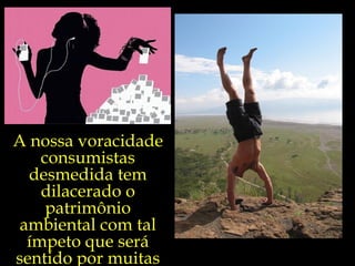 A nossa voracidade
    consumistas
  desmedida tem
    dilacerado o
     patrimônio
 ambiental com tal
  ímpeto que será
sentido por muitas
 
