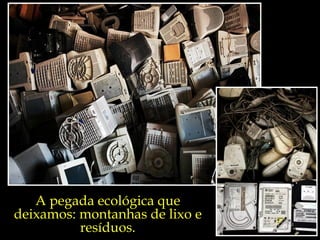 A pegada ecológica que
deixamos: montanhas de lixo e
          resíduos.
 