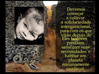 Devemos
     começar
    a cultivar
a solidariedade
intergeracional,
para com os que
virão depois de
 Eles também
       nós.
    precisam
 satisfazer suas
necessidades, e
   habitar um
      planeta
 minimamente
    saudável.
 