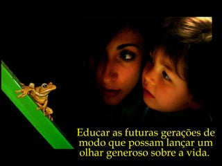 Educar as futuras gerações de
modo que possam lançar um
olhar generoso sobre a vida.
 