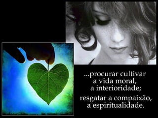 ...procurar cultivar
     a vida moral,
    a interioridade;
resgatar a compaixão,
   a espiritualidade.
 