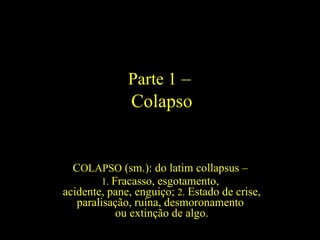 Parte 1 –
               Colapso


  COLAPSO (sm.): do latim collapsus –
         1. Fracasso, esgotamento,
acidente, pane, enguiço; 2. Estado de crise,
   paralisação, ruína, desmoronamento
             ou extinção de algo.
 