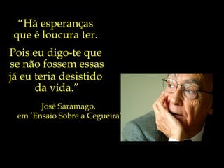 “Há esperanças
 que é loucura ter.
Pois eu digo-te que
se não fossem essas
já eu teria desistido
      da vida.”
       José Saramago,
 em ‘Ensaio Sobre a Cegueira’
 