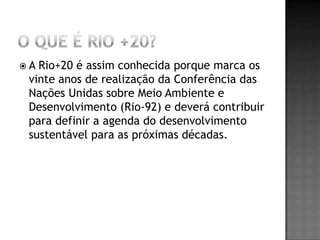 A Rio+20 é assim conhecida porque marca os
 vinte anos de realização da Conferência das
 Nações Unidas sobre Meio Ambiente e
 Desenvolvimento (Rio-92) e deverá contribuir
 para definir a agenda do desenvolvimento
 sustentável para as próximas décadas.
 