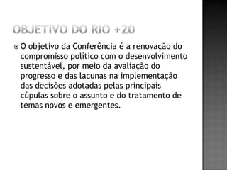 O objetivo da Conferência é a renovação do
 compromisso político com o desenvolvimento
 sustentável, por meio da avaliação do
 progresso e das lacunas na implementação
 das decisões adotadas pelas principais
 cúpulas sobre o assunto e do tratamento de
 temas novos e emergentes.
 