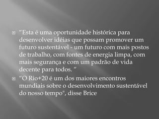    “Esta é uma oportunidade histórica para
    desenvolver idéias que possam promover um
    futuro sustentável - um futuro com mais postos
    de trabalho, com fontes de energia limpa, com
    mais segurança e com um padrão de vida
    decente para todos. “
   “O Rio+20 é um dos maiores encontros
    mundiais sobre o desenvolvimento sustentável
    do nosso tempo", disse Brice
 