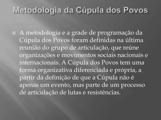    A metodologia e a grade de programação da
    Cúpula dos Povos foram definidas na última
    reunião do grupo de articulação, que reúne
    organizações e movimentos sociais nacionais e
    internacionais. A Cúpula dos Povos tem uma
    forma organizativa diferenciada e própria, a
    partir da definição de que a Cúpula não é
    apenas um evento, mas parte de um processo
    de articulação de lutas e resistências.
 