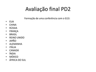 Avaliação final PD2
               Formação de uma conferência com o G13:
•   EUA
•   CHINA
•   RÚSSIA
•   FRANÇA
•   BRASIL
•   REINO UNIDO
•   JAPÃO
•   ALEMANHA
•   ITÁLIA
•   CANADÁ
•   ÍNDIA
•   MÉXICO
•   ÁFRICA DO SUL
 