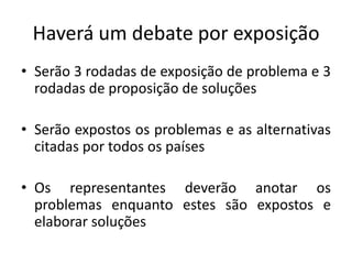 Haverá um debate por exposição
• Serão 3 rodadas de exposição de problema e 3
  rodadas de proposição de soluções

• Serão expostos os problemas e as alternativas
  citadas por todos os países

• Os representantes deverão anotar os
  problemas enquanto estes são expostos e
  elaborar soluções
 