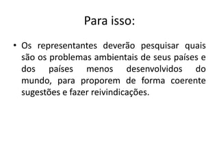 Para isso:
• Os representantes deverão pesquisar quais
  são os problemas ambientais de seus países e
  dos países menos desenvolvidos do
  mundo, para proporem de forma coerente
  sugestões e fazer reivindicações.
 