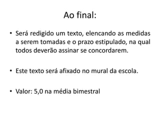 Ao final:
• Será redigido um texto, elencando as medidas
  a serem tomadas e o prazo estipulado, na qual
  todos deverão assinar se concordarem.

• Este texto será afixado no mural da escola.

• Valor: 5,0 na média bimestral
 