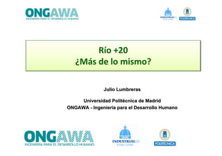Río +20
   ¿Más de lo mismo? 

              Julio Lumbreras

     Universidad Politécnica de Madrid
ONGAWA - Ingeniería para el Desarrollo Humano
 